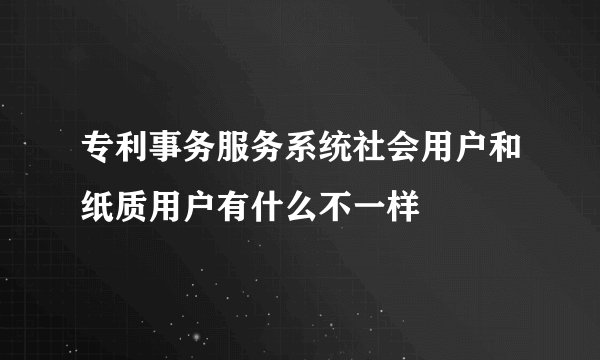专利事务服务系统社会用户和纸质用户有什么不一样
