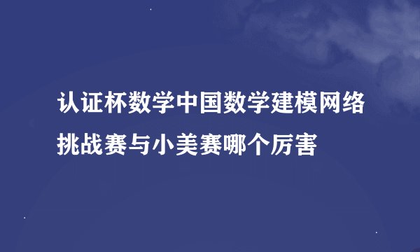 认证杯数学中国数学建模网络挑战赛与小美赛哪个厉害