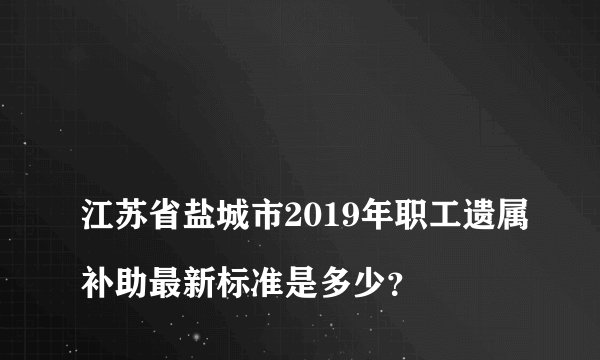 
江苏省盐城市2019年职工遗属补助最新标准是多少？

