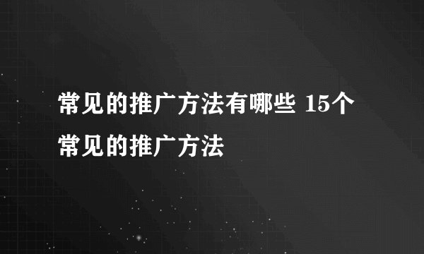 常见的推广方法有哪些 15个常见的推广方法