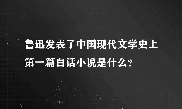 鲁迅发表了中国现代文学史上第一篇白话小说是什么？