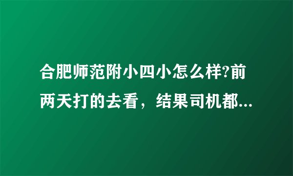 合肥师范附小四小怎么样?前两天打的去看，结果司机都找了好久才找到.他的旁边好像什么都没有啊!