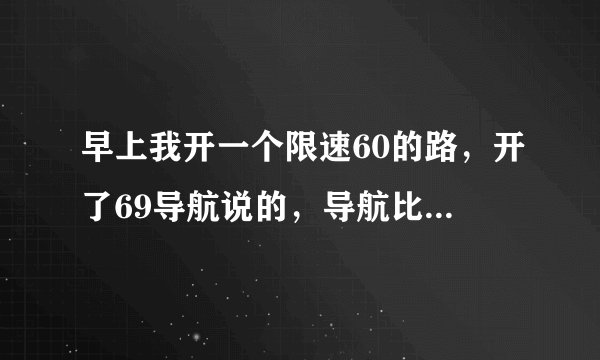 早上我开一个限速60的路，开了69导航说的，导航比实际速度会不会多五点啊？
