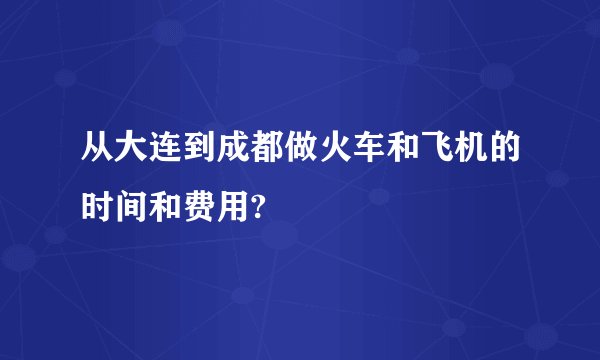 从大连到成都做火车和飞机的时间和费用?