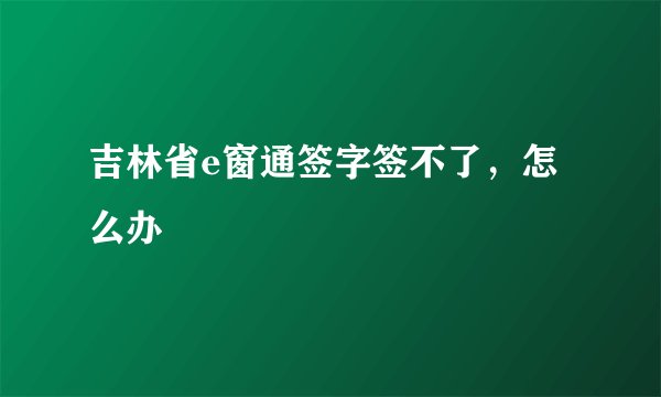 吉林省e窗通签字签不了，怎么办