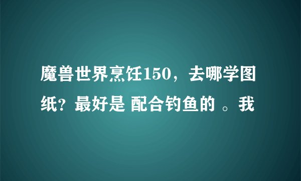 魔兽世界烹饪150，去哪学图纸？最好是 配合钓鱼的 。我