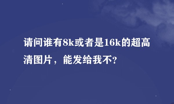 请问谁有8k或者是16k的超高清图片，能发给我不？