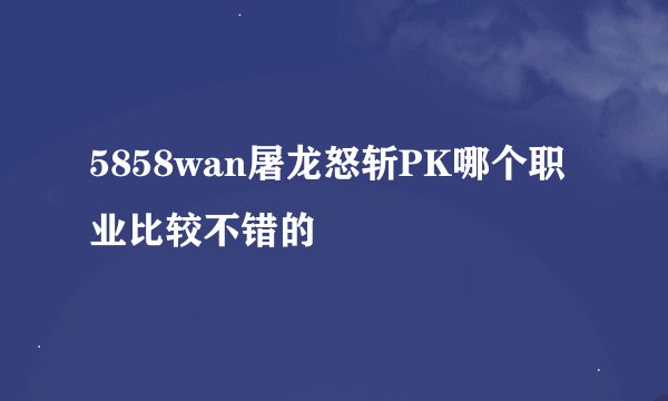 5858wan屠龙怒斩PK哪个职业比较不错的