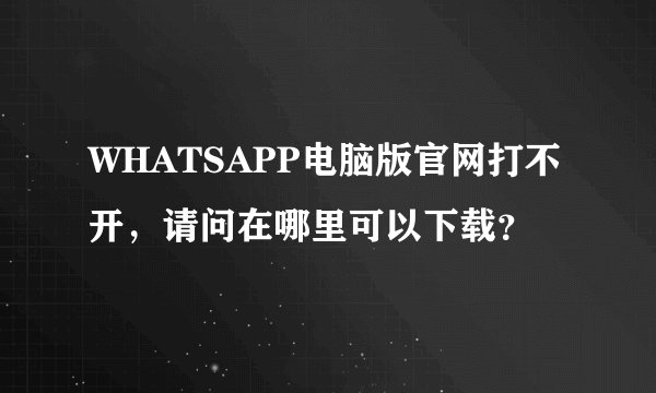 WHATSAPP电脑版官网打不开，请问在哪里可以下载？
