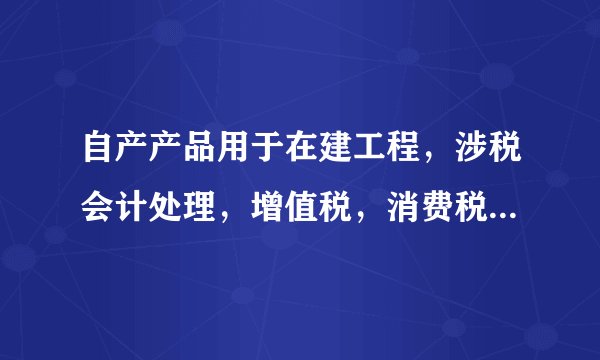 自产产品用于在建工程，涉税会计处理，增值税，消费税怎么做？
