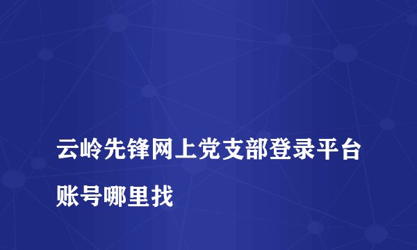 
云岭先锋网上党支部登录平台账号哪里找

