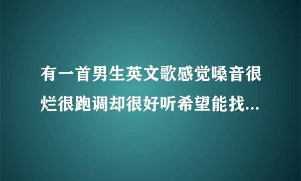 有一首男生英文歌感觉嗓音很烂很跑调却很好听希望能找到会加分的