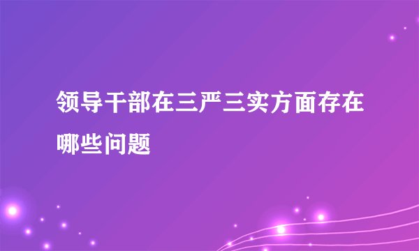 领导干部在三严三实方面存在哪些问题