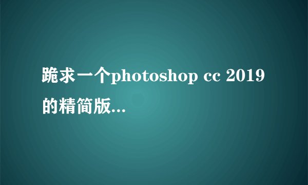 跪求一个photoshop cc 2019的精简版，哪位好心人士可以分享一下十分感谢！