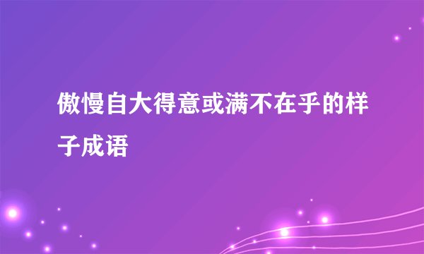 傲慢自大得意或满不在乎的样子成语