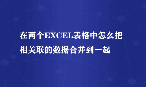 在两个EXCEL表格中怎么把相关联的数据合并到一起