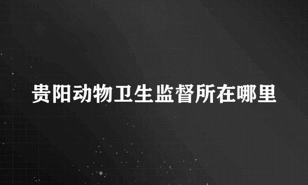贵阳动物卫生监督所在哪里