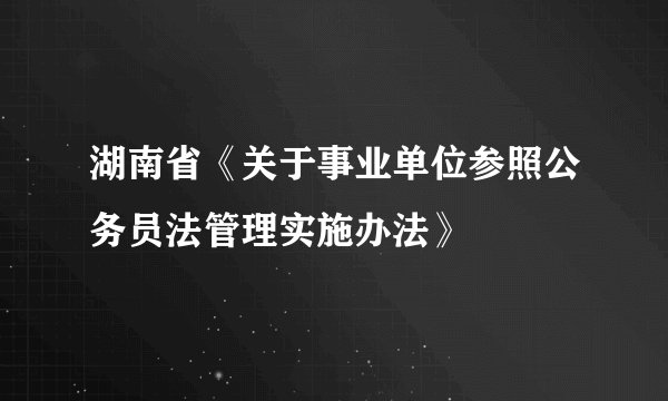 湖南省《关于事业单位参照公务员法管理实施办法》