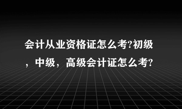 会计从业资格证怎么考?初级，中级，高级会计证怎么考?