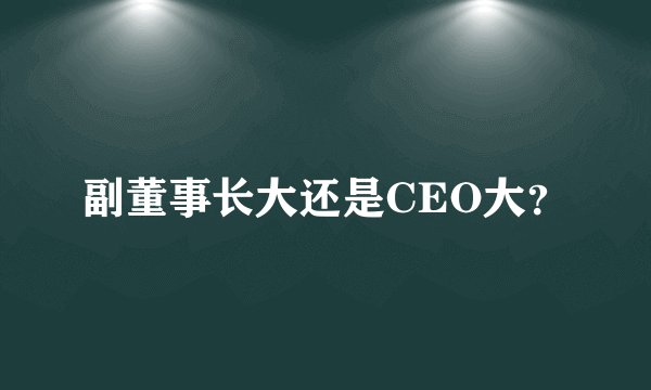 副董事长大还是CEO大？