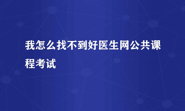 我怎么找不到好医生网公共课程考试