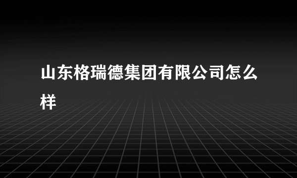 山东格瑞德集团有限公司怎么样