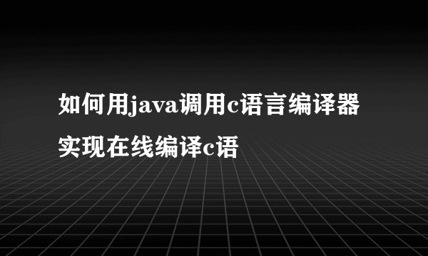 如何用java调用c语言编译器实现在线编译c语