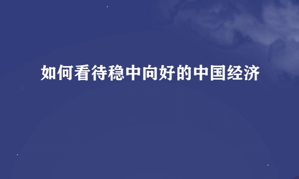 如何看待稳中向好的中国经济