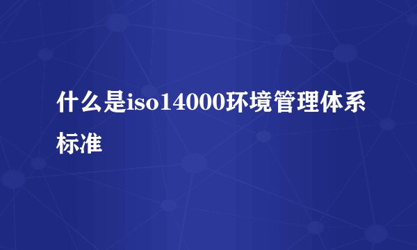 什么是iso14000环境管理体系标准