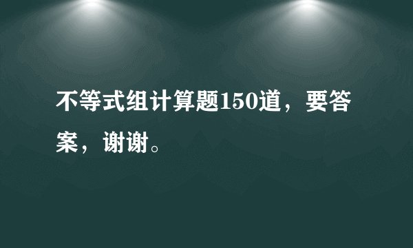 不等式组计算题150道，要答案，谢谢。