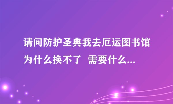 请问防护圣典我去厄运图书馆为什么换不了  需要什么前续任务吗?(100分)