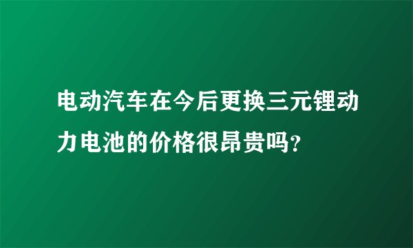 电动汽车在今后更换三元锂动力电池的价格很昂贵吗？