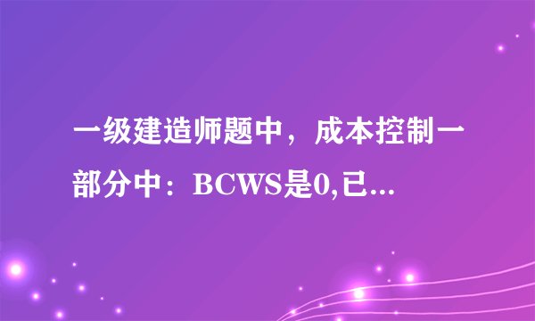 一级建造师题中，成本控制一部分中：BCWS是0,已完成成本的30%，ACWP是1000万元。如何求BCWP啊?