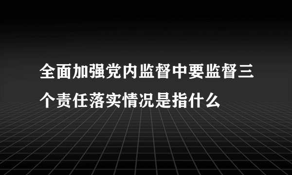 全面加强党内监督中要监督三个责任落实情况是指什么