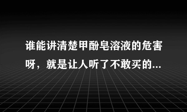 谁能讲清楚甲酚皂溶液的危害呀，就是让人听了不敢买的。。。。求快