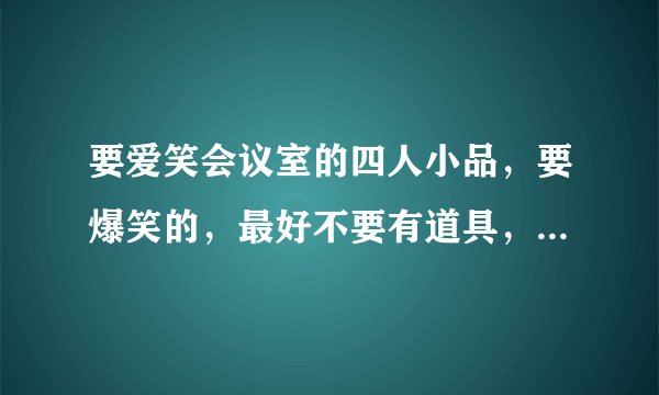 要爱笑会议室的四人小品，要爆笑的，最好不要有道具，谢谢各位 ，台词留下，不要视频