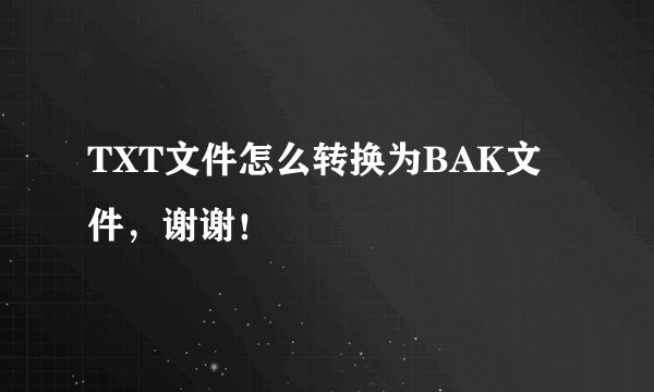 TXT文件怎么转换为BAK文件，谢谢！