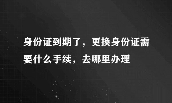 身份证到期了，更换身份证需要什么手续，去哪里办理