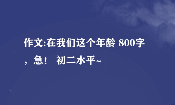 作文:在我们这个年龄 800字，急！ 初二水平~
