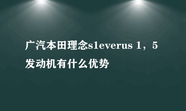 广汽本田理念s1everus 1，5发动机有什么优势