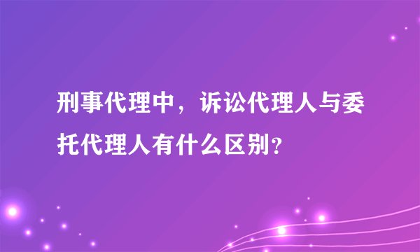 刑事代理中，诉讼代理人与委托代理人有什么区别？