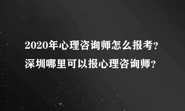2020年心理咨询师怎么报考？深圳哪里可以报心理咨询师？