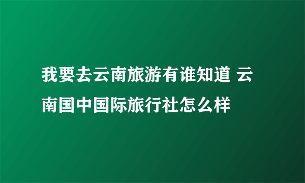 我要去云南旅游有谁知道 云南国中国际旅行社怎么样