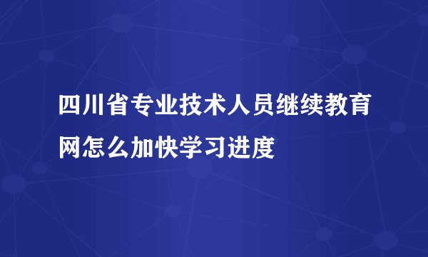 四川省专业技术人员继续教育网怎么加快学习进度