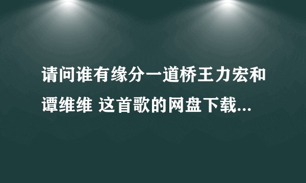 请问谁有缘分一道桥王力宏和谭维维 这首歌的网盘下载资源，能分享下吗？谢谢