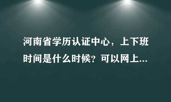 河南省学历认证中心，上下班时间是什么时候？可以网上办理吗？