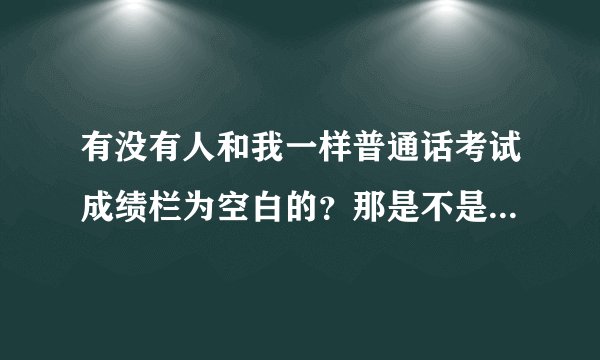 有没有人和我一样普通话考试成绩栏为空白的？那是不是代表不合格？