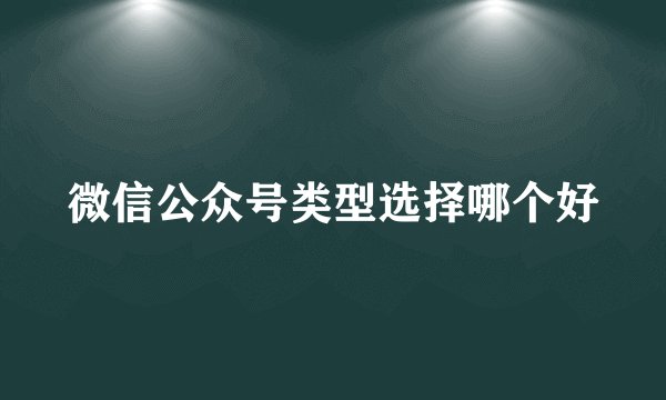 微信公众号类型选择哪个好