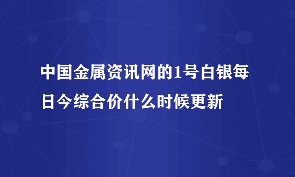 中国金属资讯网的1号白银每日今综合价什么时候更新