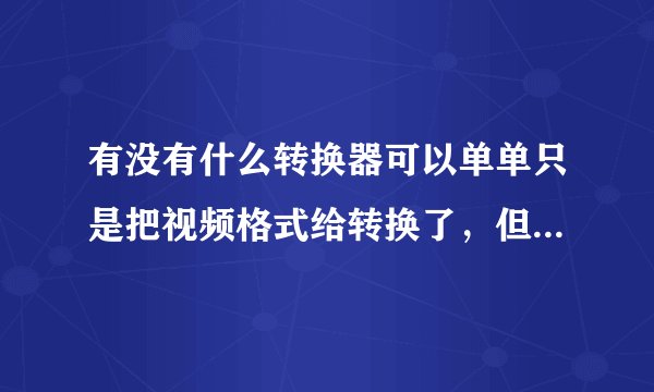 有没有什么转换器可以单单只是把视频格式给转换了，但是清晰度不变？